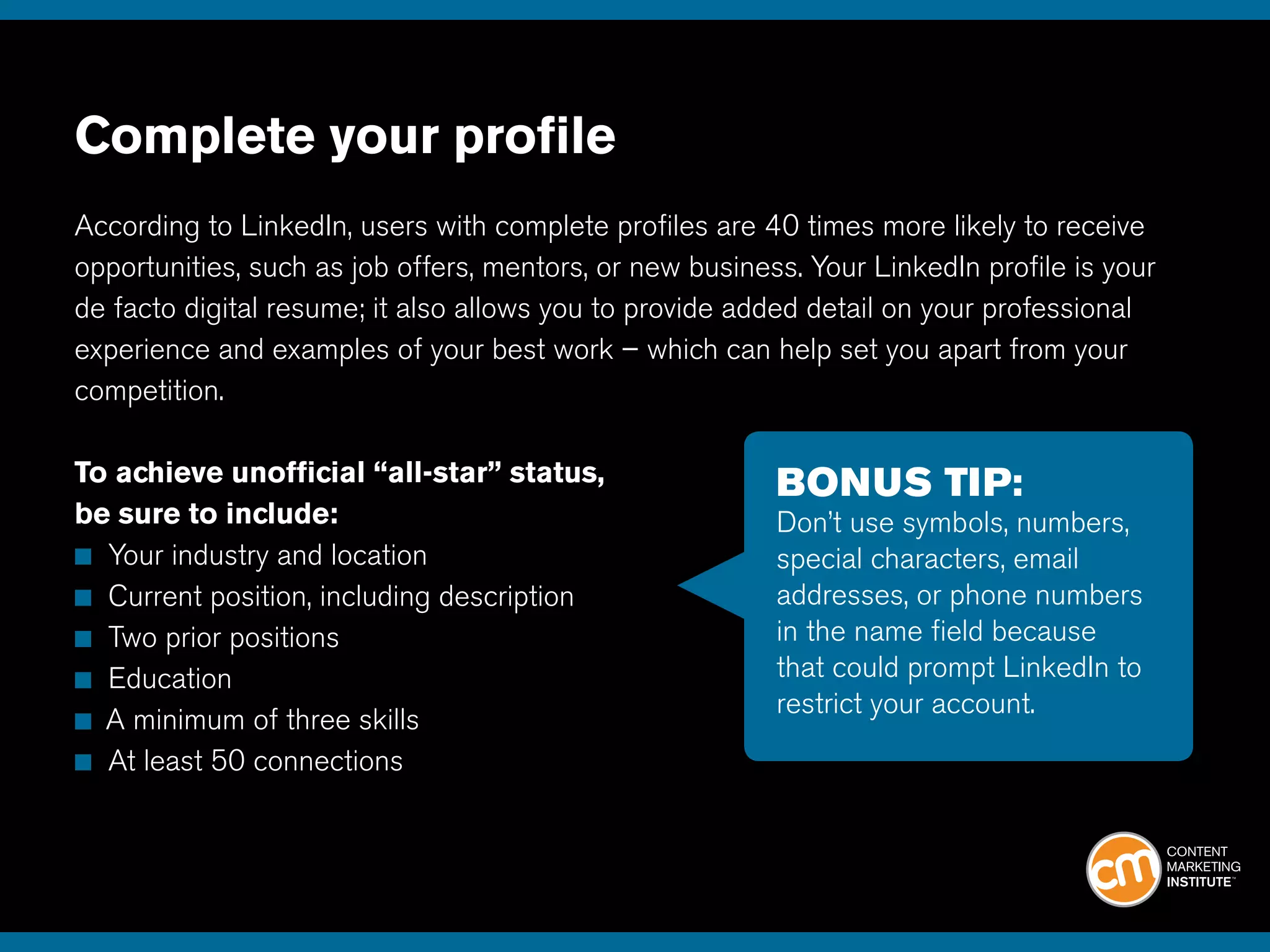 Complete your profile
According to LinkedIn, users with complete profiles are 40 times more likely to receive
opportunities, such as job offers, mentors, or new business. Your LinkedIn profile is your
de facto digital resume; it also allows you to provide added detail on your professional
experience and examples of your best work – which can help set you apart from your
competition.
To achieve unofficial “all-star” status,
be sure to include:
■ Your industry and location
■ Current position, including description
■ Two prior positions
■ Education
■ A minimum of three skills
■ At least 50 connections
BONUS TIP:
Don’t use symbols, numbers,
special characters, email
addresses, or phone numbers
in the name field because
that could prompt LinkedIn to
restrict your account.
 