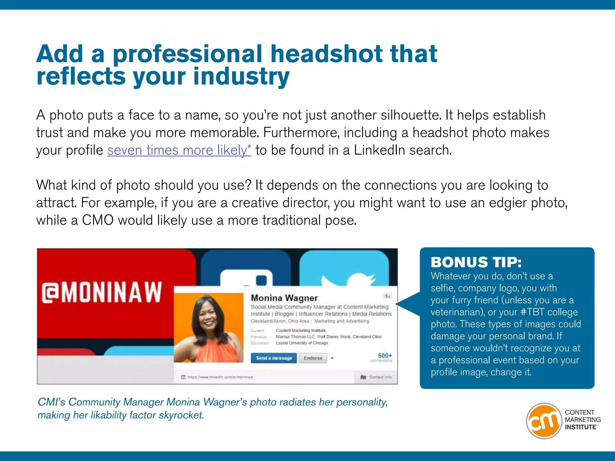 Add a professional headshot that
reflects your industry
A photo puts a face to a name, so you’re not just another silhouette. It helps establish
trust and make you more memorable. Furthermore, including a headshot photo makes
your profile seven times more likely* to be found in a LinkedIn search.
What kind of photo should you use? It depends on the connections you are looking to
attract. For example, if you are a creative director, you might want to use an edgier photo,
while a CMO would likely use a more traditional pose.
CMI’s Community Manager Monina Wagner’s photo radiates her personality,
making her likability factor skyrocket.
BONUS TIP:
Whatever you do, don’t use a
selfie, company logo, you with
your furry friend (unless you are a
veterinarian), or your #TBT college
photo. These types of images could
damage your personal brand. If
someone wouldn’t recognize you at
a professional event based on your
profile image, change it.
 