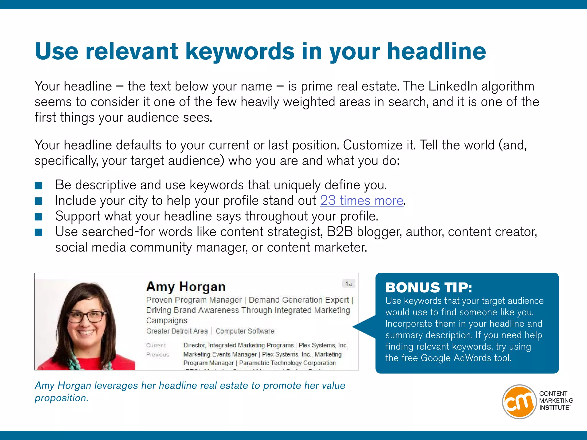 Use relevant keywords in your headline
Your headline – the text below your name – is prime real estate. The LinkedIn algorithm
seems to consider it one of the few heavily weighted areas in search, and it is one of the
first things your audience sees.
Your headline defaults to your current or last position. Customize it. Tell the world (and,
specifically, your target audience) who you are and what you do:
				
■		Be descriptive and use keywords that uniquely define you.
■		Include your city to help your profile stand out 23 times more.
■		Support what your headline says throughout your profile.
■		Use searched-for words like content strategist, B2B blogger, author, content creator, 		
		social media community manager, or content marketer.
Amy Horgan leverages her headline real estate to promote her value
proposition.
BONUS TIP:
Use keywords that your target audience
would use to find someone like you.
Incorporate them in your headline and
summary description. If you need help
finding relevant keywords, try using
the free Google AdWords tool.
 