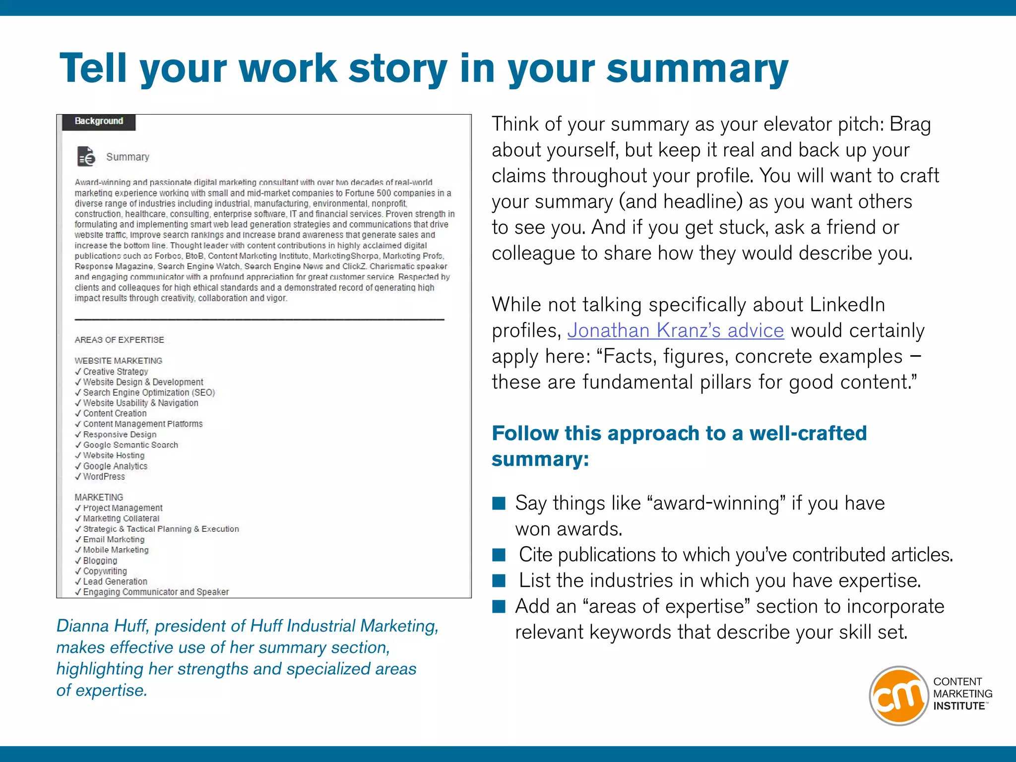 Tell your work story in your summary
Think of your summary as your elevator pitch: Brag
about yourself, but keep it real and back up your
claims throughout your profile. You will want to craft
your summary (and headline) as you want others
to see you. And if you get stuck, ask a friend or
colleague to share how they would describe you.
While not talking specifically about LinkedIn
profiles, Jonathan Kranz’s advice would certainly
apply here: “Facts, figures, concrete examples –
these are fundamental pillars for good content.”
Follow this approach to a well-crafted
summary:
■	Say things like “award-winning” if you have
	 won awards.
■		Cite publications to which you’ve contributed articles.
■		List the industries in which you have expertise.
■	Add an “areas of expertise” section to incorporate 	
	 relevant keywords that describe your skill set.Dianna Huff, president of Huff Industrial Marketing,
makes effective use of her summary section,
highlighting her strengths and specialized areas
of expertise.
 