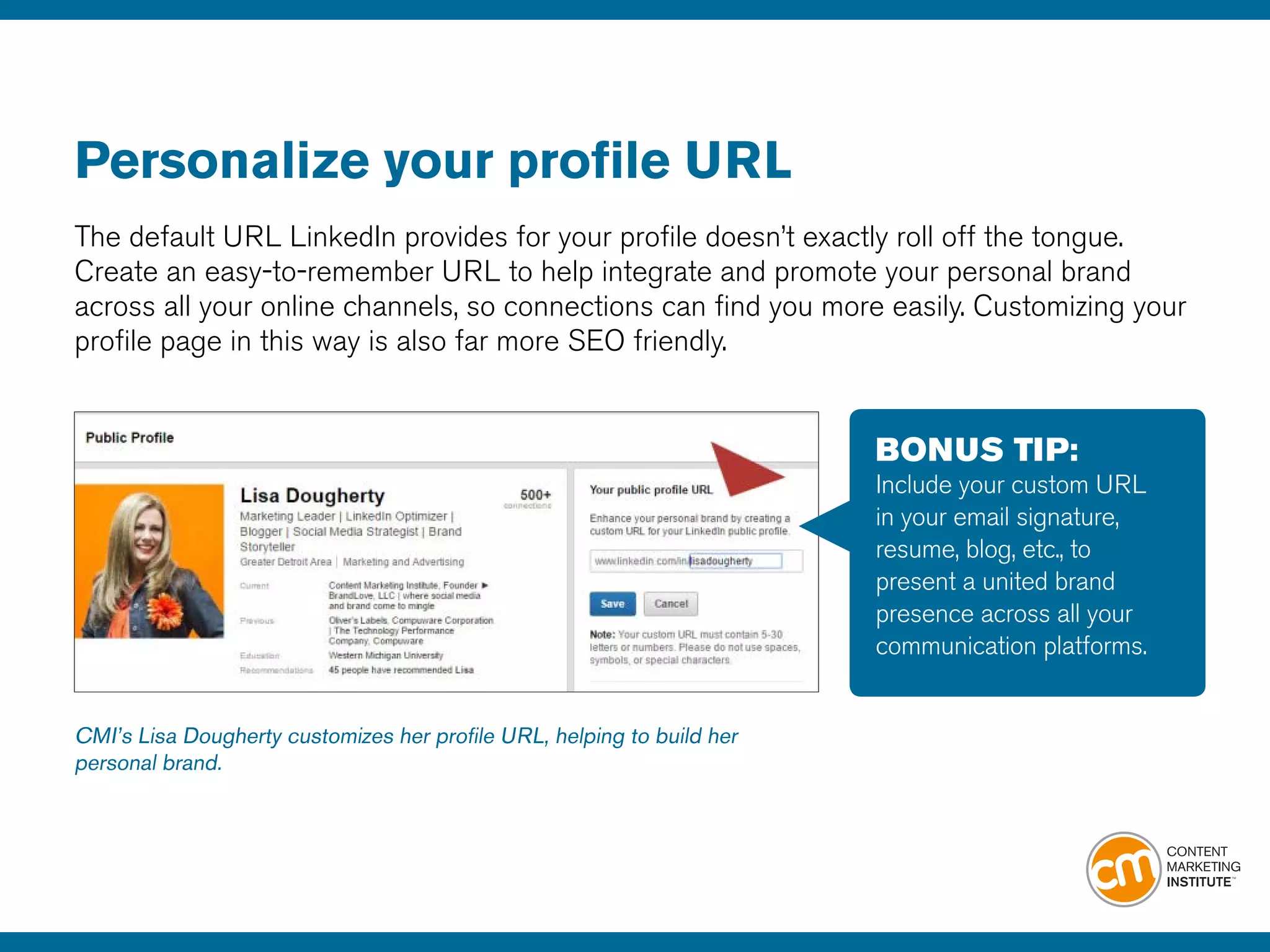 Personalize your profile URL
The default URL LinkedIn provides for your profile doesn’t exactly roll off the tongue.
Create an easy-to-remember URL to help integrate and promote your personal brand
across all your online channels, so connections can find you more easily. Customizing your
profile page in this way is also far more SEO friendly.
BONUS TIP:
Include your custom URL
in your email signature,
resume, blog, etc., to
present a united brand
presence across all your
communication platforms.
CMI’s Lisa Dougherty customizes her profile URL, helping to build her
personal brand.
 
