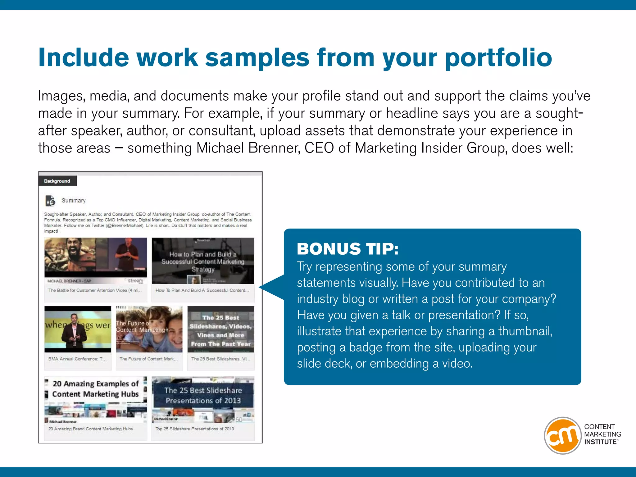 Include work samples from your portfolio
Images, media, and documents make your profile stand out and support the claims you’ve
made in your summary. For example, if your summary or headline says you are a sought-
after speaker, author, or consultant, upload assets that demonstrate your experience in
those areas – something Michael Brenner, CEO of Marketing Insider Group, does well:
BONUS TIP:
Try representing some of your summary
statements visually. Have you contributed to an
industry blog or written a post for your company?
Have you given a talk or presentation? If so,
illustrate that experience by sharing a thumbnail,
posting a badge from the site, uploading your
slide deck, or embedding a video.
 