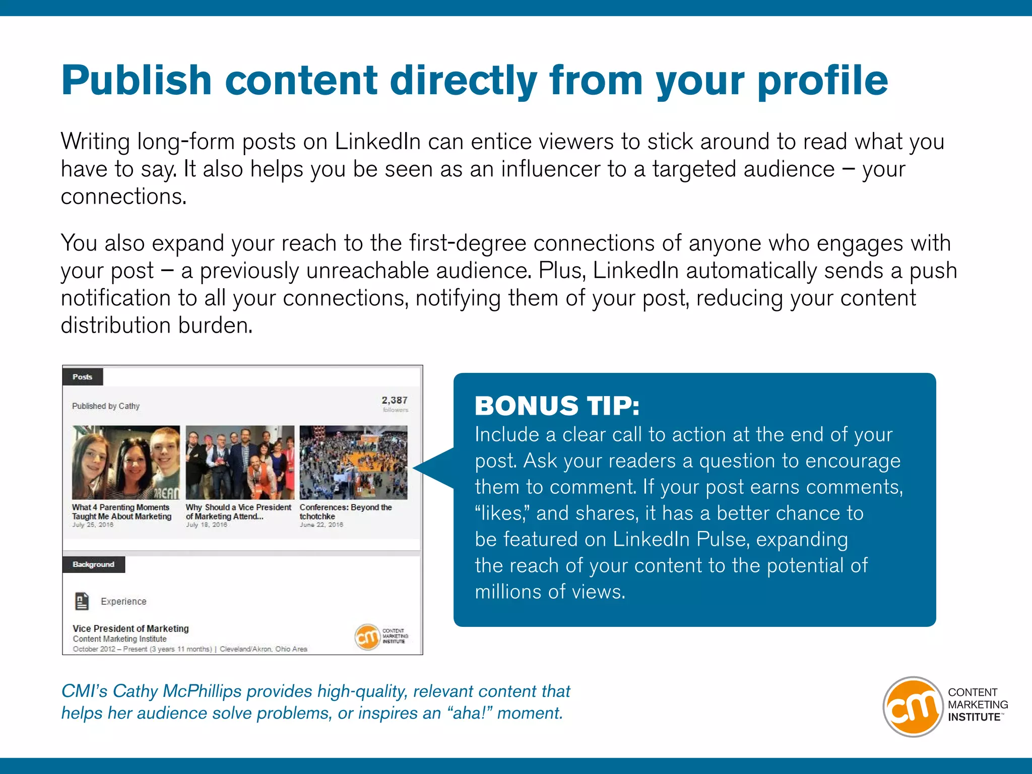 Publish content directly from your profile
Writing long-form posts on LinkedIn can entice viewers to stick around to read what you
have to say. It also helps you be seen as an influencer to a targeted audience – your
connections.
You also expand your reach to the first-degree connections of anyone who engages with
your post – a previously unreachable audience. Plus, LinkedIn automatically sends a push
notification to all your connections, notifying them of your post, reducing your content
distribution burden.
BONUS TIP:
Include a clear call to action at the end of your
post. Ask your readers a question to encourage
them to comment. If your post earns comments,
“likes,” and shares, it has a better chance to
be featured on LinkedIn Pulse, expanding
the reach of your content to the potential of
millions of views.
CMI’s Cathy McPhillips provides high-quality, relevant content that
helps her audience solve problems, or inspires an “aha!” moment.
 
