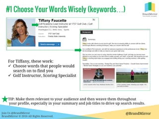 Join Us @BrandMirror
BrandMirror © 2016 All Rights Reserved.
#1 Choose Your Words Wisely (keywords…)
@BrandMirror
For Tiffany, these work:
 Choose words that people would
search on to find you
 Golf Instructor, Scoring Specialist
TIP: Make them relevant to your audience and then weave them throughout
your profile, especially in your summary and job titles to drive up search results.
 