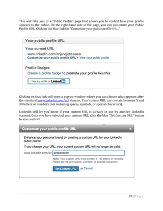 10 | P a g e
This will take you to a “Public Profile” page that allows you to control how your profile
appears to the public. On the right-hand side of the page, you can customize your Public
Profile URL. Click on the blue link for “Customize your public profile URL.”
Clicking on that link will open a pop-up window where you can choose what appears after
the standard www.linkedin.com/in/ domain. Your custom URL can contain between 5 and
30 letters or numbers (not including spaces, symbols, or special characters).
LinkedIn will let you know if your custom URL is already in use by another LinkedIn
account. Once you have selected your custom URL, click the blue “Set Custom URL” button
to save and exit.
 