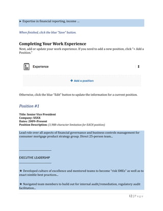 12 | P a g e
► Expertise in financial reporting, income …
When finished, click the blue “Save” button.
Completing Your Work Experience
Next, add or update your work experience. If you need to add a new position, click “+ Add a
Position.”
Otherwise, click the blue “Edit” button to update the information for a current position.
Position #1
Title: Senior Vice President
Company: XXXX
Dates: 2009–Present
Position Description: (1,988-character limitation for EACH position)
Lead role over all aspects of financial governance and business controls management for
consumer mortgage product strategy group. Direct 25-person team...
_____________________
EXECUTIVE LEADERSHIP
_____________________
★ Developed culture of excellence and mentored teams to become “risk SMEs” as well as to
enact nimble best practices...
★ Navigated team members to build out for internal audit/remediation, regulatory audit
facilitation...
 