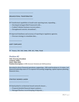 13 | P a g e
________________________________
ORGANIZATIONAL TRANSFORMATION
________________________________
★ Transformed capabilities of small-scale reporting team, expanding ...
--- Developed stringent Risk Framework with ...
--- Crafted 9 distinct business recovery plans ...
--- Strengthened controls, streamlined ...
★ Improved timeliness and accuracy of reporting to regulatory agencies.
--- Oversaw strategy to remediate data ...
_________________
AUDIT COMPLIANCE
_________________
★ Treasury, SOX, HUD, GNMA, CFBP, OCC, FNMA, FHLMC
Position #2
Title: First Vice President
Company: XXXX
Dates: 2006-2009
Position Description: (1,988-character limitation for EACH position)
Recruited to direct Financial operations, supporting ~300 retail locations in 14 states. Led
financial leadership team of 5 in expense forecasting, budgeting, capital expense planning,
financial close...
__________________________
STRATEGIC BUSINESS LIAISON
__________________________
★ Hand-picked to orchestrate branch network closure ...
--- Prepared detailed financial impact analyses ...
--- Managed flawless record-keeping of deposits, ...
 