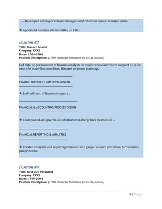 14 | P a g e
--- Developed employee release strategies and retention bonus incentive plans.
★ Appointed member of Committee on CDs...
Position #3
Title: Finance Leader
Company: XXXX
Dates: 2004-2006
Position Description: (1,988-character limitation for EACH position)
Led elite 12-person team of financial analysts in newly carved out role to support CIOs for
each of 6 major business lines. Directed strategic planning...
___________________________________
FINANCE SUPPORT TEAM DEVELOPMENT
___________________________________
★ Led build out of financial support ...
______________________________________
FINANCIAL & ACCOUNTING PROCESS DESIGN
______________________________________
★ Championed design/roll-out of structured chargeback mechanism ...
________________________________
FINANCIAL REPORTING & ANALYTICS
________________________________
★ Created analytics and reporting framework to gauge resource utilization for technical
project teams.
Position #4
Title: First Vice President
Company: XXXX
Dates: 1999-2004
Position Description: (1,988-character limitation for EACH position)
 