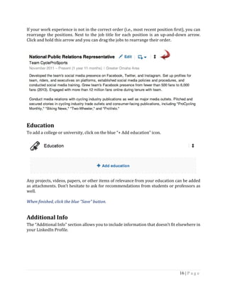 16 | P a g e
If your work experience is not in the correct order (i.e., most recent position first), you can
rearrange the positions. Next to the job title for each position is an up-and-down arrow.
Click and hold this arrow and you can drag the jobs to rearrange their order.
Education
To add a college or university, click on the blue “+ Add education” icon.
Any projects, videos, papers, or other items of relevance from your education can be added
as attachments. Don’t hesitate to ask for recommendations from students or professors as
well.
When finished, click the blue “Save” button.
Additional Info
The “Additional Info” section allows you to include information that doesn’t fit elsewhere in
your LinkedIn Profile.
 