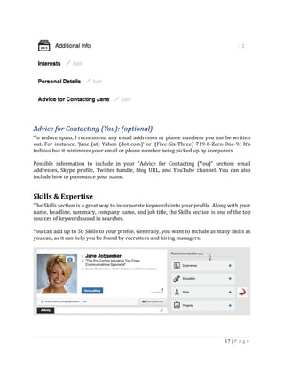 17 | P a g e
Advice for Contacting (You): (optional)
To reduce spam, I recommend any email addresses or phone numbers you use be written
out. For instance, ‘Jane (at) Yahoo (dot com)’ or ‘(Five-Six-Three) 719-8-Zero-One-9.’ It’s
tedious but it minimizes your email or phone number being picked up by computers.
Possible information to include in your “Advice for Contacting (You)” section: email
addresses, Skype profile, Twitter handle, blog URL, and YouTube channel. You can also
include how to pronounce your name.
Skills & Expertise
The Skills section is a great way to incorporate keywords into your profile. Along with your
name, headline, summary, company name, and job title, the Skills section is one of the top
sources of keywords used in searches.
You can add up to 50 Skills to your profile. Generally, you want to include as many Skills as
you can, as it can help you be found by recruiters and hiring managers.
 