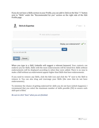 18 | P a g e
If you do not have a Skills section in your Profile, you can add it. Click on the blue “+” button
next to “Skills” under the “Recommended for you” section on the right side of the Edit
Profile page.
When you type in a Skill, LinkedIn will suggest a relevant keyword. Your contacts can
endorse you for Skills. Skills with the most endorsements will be listed first. Skills without
endorsements will be displayed according to when they were added. There is no way to
make a Skill without an endorsement appear higher than Skills that have endorsements.
If you need to remove any Skills, click the Edit icon and click the “X” next to the Skill to
remove it. You can also drag and rearrange your Skills (the ones that do not have
endorsements).
To minimize the chance of getting endorsed for skills you do not have (which happens), I
recommend that you select the maximum number of skills possible (50) to ensure each
skill spot is filled.
Be sure to click “Save” when you are finished.
 
