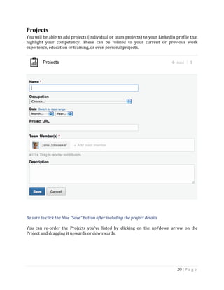 20 | P a g e
Projects
You will be able to add projects (individual or team projects) to your LinkedIn profile that
highlight your competency. These can be related to your current or previous work
experience, education or training, or even personal projects.
Be sure to click the blue “Save” button after including the project details.
You can re-order the Projects you’ve listed by clicking on the up/down arrow on the
Project and dragging it upwards or downwards.
 