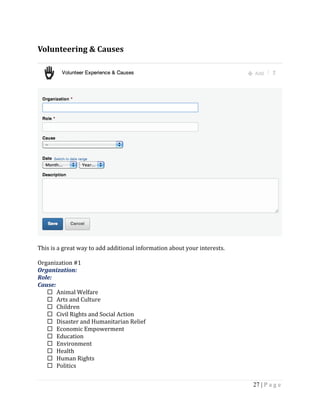 27 | P a g e
Volunteering & Causes
This is a great way to add additional information about your interests.
Organization #1
Organization:
Role:
Cause:
 Animal Welfare
 Arts and Culture
 Children
 Civil Rights and Social Action
 Disaster and Humanitarian Relief
 Economic Empowerment
 Education
 Environment
 Health
 Human Rights
 Politics
 