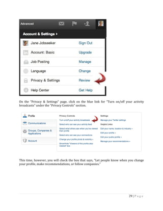 29 | P a g e
On the “Privacy & Settings” page, click on the blue link for “Turn on/off your activity
broadcasts” under the “Privacy Controls” section.
This time, however, you will check the box that says, “Let people know when you change
your profile, make recommendations, or follow companies.”
 