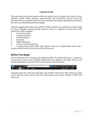 3 | P a g e
LinkedIn Profile
This document has been prepared to help you update and/or complete the content in your
LinkedIn profile. When possible, copy-and-paste the information directly from this
document into your profile to prevent errors introduced through re-typing the information.
Be sure to proofread the profile thoroughly.
LinkedIn suggests that when your profile is 100% complete, your chances of rising toward
the top of LinkedIn searches greatly improves. Here is a snapshot of what your profile
needs to be 100% complete.
1. A current position
2. Two past positions
3. Profile summary
4. Education
5. Skills & Expertise
6. At least 3 recommendations
7. A professional profile photo (this doesn’t need to be professionally taken, just a
simple, polished picture of you taken within the last year)
Before You Begin
The first thing to do is to backup your LinkedIn profile. You will do this twice — right now,
so you have a copy of your LinkedIn profile before you update it, and again after you are
finished updating your profile with the information in this document.
Using the menu bar at the top of the page, click “Profile.” Next to the “Edit” button is a small
arrow. Click the arrow and you will see a drop-down menu. Choose “Export to PDF” from
that menu.
 