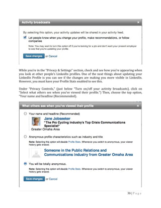 30 | P a g e
While you’re in the “Privacy & Settings” section, check and see how you’re appearing when
you look at other people’s LinkedIn profiles. One of the neat things about updating your
LinkedIn Profile is you can see if the changes are making you more visible in LinkedIn.
However, you must have your Profile Stats enabled to see this.
Under “Privacy Controls,” (just below “Turn on/off your activity broadcasts), click on
“Select what others see when you’ve viewed their profile.”) Then, choose the top option,
“Your name and headline (Recommended).
 