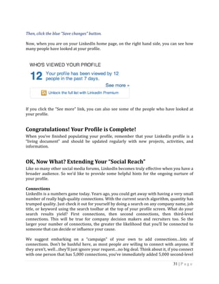 31 | P a g e
Then, click the blue “Save changes” button.
Now, when you are on your LinkedIn home page, on the right hand side, you can see how
many people have looked at your profile.
If you click the “See more” link, you can also see some of the people who have looked at
your profile.
Congratulations! Your Profile is Complete!
When you’ve finished populating your profile, remember that your LinkedIn profile is a
“living document” and should be updated regularly with new projects, activities, and
information.
OK, Now What? Extending Your “Social Reach”
Like so many other social media forums, LinkedIn becomes truly effective when you have a
broader audience. So we’d like to provide some helpful hints for the ongoing nurture of
your profile.
Connections
LinkedIn is a numbers game today. Years ago, you could get away with having a very small
number of really high-quality connections. With the current search algorithm, quantity has
trumped quality. Just check it out for yourself by doing a search on any company name, job
title, or keyword using the search toolbar at the top of your profile screen. What do your
search results yield? First connections, then second connections, then third-level
connections. This will be true for company decision makers and recruiters too. So the
larger your number of connections, the greater the likelihood that you’ll be connected to
someone that can decide or influence your cause.
We suggest embarking on a “campaign” of your own to add connections…lots of
connections. Don’t be bashful here, as most people are willing to connect with anyone. If
they aren’t, well…they’ll just ignore your request…no big deal. Think about it, if you connect
with one person that has 5,000 connections, you’ve immediately added 5,000 second-level
 