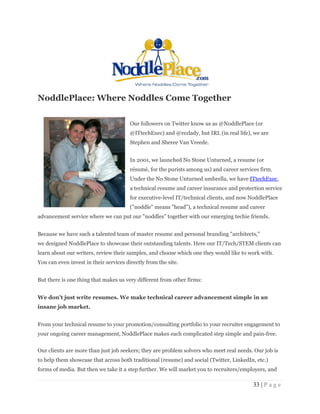 33 | P a g e
NoddlePlace: Where Noddles Come Together
Our followers on Twitter know us as @NoddlePlace (or
@ITtechExec) and @rezlady, but IRL (in real life), we are
Stephen and Sheree Van Vreede.
In 2001, we launched No Stone Unturned, a resume (or
résumé, for the purists among us) and career services firm.
Under the No Stone Unturned umbrella, we have ITtechExec,
a technical resume and career insurance and protection service
for executive-level IT/technical clients, and now NoddlePlace
("noddle" means "head"), a technical resume and career
advancement service where we can put our "noddles" together with our emerging techie friends.
Because we have such a talented team of master resume and personal branding "architects,"
we designed NoddlePlace to showcase their outstanding talents. Here our IT/Tech/STEM clients can
learn about our writers, review their samples, and choose which one they would like to work with.
You can even invest in their services directly from the site.
But there is one thing that makes us very different from other firms:
We don't just write resumes. We make technical career advancement simple in an
insane job market.
From your technical resume to your promotion/consulting portfolio to your recruiter engagement to
your ongoing career management, NoddlePlace makes each complicated step simple and pain-free.
Our clients are more than just job seekers; they are problem solvers who meet real needs. Our job is
to help them showcase that across both traditional (resume) and social (Twitter, LinkedIn, etc.)
forms of media. But then we take it a step further. We will market you to recruiters/employers, and
 