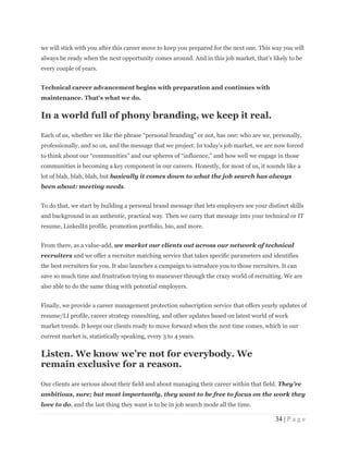 34 | P a g e
we will stick with you after this career move to keep you prepared for the next one. This way you will
always be ready when the next opportunity comes around. And in this job market, that's likely to be
every couple of years.
Technical career advancement begins with preparation and continues with
maintenance. That's what we do.
In a world full of phony branding, we keep it real.
Each of us, whether we like the phrase “personal branding” or not, has one: who are we, personally,
professionally, and so on, and the message that we project. In today’s job market, we are now forced
to think about our “communities” and our spheres of “influence,” and how well we engage in those
communities is becoming a key component in our careers. Honestly, for most of us, it sounds like a
lot of blah, blah, blah, but basically it comes down to what the job search has always
been about: meeting needs.
To do that, we start by building a personal brand message that lets employers see your distinct skills
and background in an authentic, practical way. Then we carry that message into your technical or IT
resume, LinkedIn profile, promotion portfolio, bio, and more.
From there, as a value-add, we market our clients out across our network of technical
recruiters and we offer a recruiter matching service that takes specific parameters and identifies
the best recruiters for you. It also launches a campaign to introduce you to those recruiters. It can
save so much time and frustration trying to maneuver through the crazy world of recruiting. We are
also able to do the same thing with potential employers.
Finally, we provide a career management protection subscription service that offers yearly updates of
resume/LI profile, career strategy consulting, and other updates based on latest world of work
market trends. It keeps our clients ready to move forward when the next time comes, which in our
current market is, statistically speaking, every 3 to 4 years.
Listen. We know we’re not for everybody. We
remain exclusive for a reason.
Our clients are serious about their field and about managing their career within that field. They’re
ambitious, sure; but most importantly, they want to be free to focus on the work they
love to do, and the last thing they want is to be in job search mode all the time.
 
