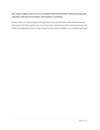 35 | P a g e
BUT they recognize that we are in a market that rewards those who come prepared.
And that a job search is tougher and tougher to navigate.
So they come to us to get prepared, to design their resume and portfolio, and to help them launch
their search. Then they put the onus on us to keep their materials up to date and to keep them ready
for the next opportunity when it comes along. It’s peace of mind amidst an ever-changing landscape.
 