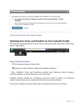 6 | P a g e
Be sure to click the blue “Save changes” button.
Updating Your Name and Headline on Your LinkedIn Profile
Now that the Activity Broadcast is off, it’s time to edit your profile. Under the Profile menu,
choose “Edit Profile.”
Name Field: Insert Name
 No change necessary to Name field.
 Update your Name field to comply with LinkedIn’s policies.*
* Note: LinkedIn’s Terms and Conditions prohibit email addresses, phone numbers,
symbols, numbers, or special characters in the name field.
LinkedIn monitors profiles for compliance, and your account is subject to restrictions
and/or removal if you do not comply with the site’s terms and conditions.
If you need to update your Name field, click on the blue pencil next to your Name.
 