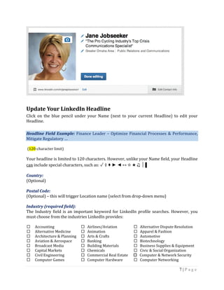 7 | P a g e
Update Your LinkedIn Headline
Click on the blue pencil under your Name (next to your current Headline) to edit your
Headline.
Headline Field Example: Finance Leader – Optimize Financial Processes & Performance,
Mitigate Regulatory …
(120-character limit)
Your headline is limited to 120 characters. However, unlike your Name field, your Headline
can include special characters, such as: ✓ ◊ ♦ ► ◄ ↔ ☆ ★ ♫ │ ▌
Country:
(Optional)
Postal Code:
(Optional) – this will trigger Location name (select from drop-down menu)
Industry (required field):
The Industry field is an important keyword for LinkedIn profile searches. However, you
must choose from the industries LinkedIn provides:
 Accounting  Airlines/Aviation  Alternative Dispute Resolution
 Alternative Medicine  Animation  Apparel & Fashion
 Architecture & Planning  Arts & Crafts  Automotive
 Aviation & Aerospace  Banking  Biotechnology
 Broadcast Media  Building Materials  Business Supplies & Equipment
 Capital Markets  Chemicals  Civic & Social Organization
 Civil Engineering  Commercial Real Estate  Computer & Network Security
 Computer Games  Computer Hardware  Computer Networking
 