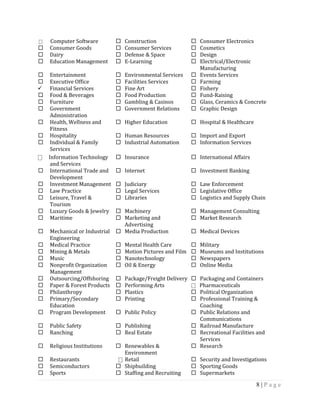 8 | P a g e
⎕ Computer Software  Construction  Consumer Electronics
 Consumer Goods  Consumer Services  Cosmetics
 Dairy  Defense & Space  Design
 Education Management  E-Learning  Electrical/Electronic
Manufacturing
 Entertainment  Environmental Services  Events Services
 Executive Office  Facilities Services  Farming
 Financial Services  Fine Art  Fishery
 Food & Beverages  Food Production  Fund-Raising
 Furniture  Gambling & Casinos  Glass, Ceramics & Concrete
 Government
Administration
 Government Relations  Graphic Design
 Health, Wellness and
Fitness
 Higher Education  Hospital & Healthcare
 Hospitality  Human Resources  Import and Export
 Individual & Family
Services
 Industrial Automation  Information Services
⎕ Information Technology
and Services
 Insurance  International Affairs
 International Trade and
Development
 Internet  Investment Banking
 Investment Management  Judiciary  Law Enforcement
 Law Practice  Legal Services  Legislative Office
 Leisure, Travel &
Tourism
 Libraries  Logistics and Supply Chain
 Luxury Goods & Jewelry  Machinery  Management Consulting
 Maritime  Marketing and
Advertising
 Market Research
 Mechanical or Industrial
Engineering
 Media Production  Medical Devices
 Medical Practice  Mental Health Care  Military
 Mining & Metals  Motion Pictures and Film  Museums and Institutions
 Music  Nanotechnology  Newspapers
 Nonprofit Organization
Management
 Oil & Energy  Online Media
 Outsourcing/Offshoring  Package/Freight Delivery  Packaging and Containers
 Paper & Forest Products  Performing Arts ⎕ Pharmaceuticals
 Philanthropy  Plastics  Political Organization
 Primary/Secondary
Education
 Printing  Professional Training &
Coaching
 Program Development  Public Policy  Public Relations and
Communications
 Public Safety  Publishing  Railroad Manufacture
 Ranching  Real Estate  Recreational Facilities and
Services
 Religious Institutions  Renewables &
Environment
 Research
 Restaurants ⎕ Retail  Security and Investigations
 Semiconductors  Shipbuilding  Sporting Goods
 Sports  Staffing and Recruiting  Supermarkets
 