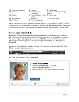 9 | P a g e
 Telecommunications  Textiles  Think Tanks
 Tobacco  Translation and
Localization
 Transportation/Trucking/
Railroad
 Utilities  Venture Capital & Private
Equity
 Veterinary
 Warehousing  Wholesale  Wine and Spirits
 Wireless  Writing and Editing
When someone conducts a search in LinkedIn, they will see your photo, headline, location,
and industry, so it is important to choose an industry that represents you well. Recruiters
and hiring managers also use the Industry category to search for candidates in your field.
Create your custom URL
By default, LinkedIn assigns you a URL with random numbers and letters. For branding
purposes, you will want to customize the link. An easy-to-read website address increases
the chance of people being able to remember and find you on LinkedIn. You can also
promote your custom signature link on your blog, Facebook page, and through email
signatures.
Customize your URL by selecting the “Profile” menu from the navigation bar. Click “Edit
Profile” from the drop-down menu.
Click the “Edit” box next to the existing URL.
 