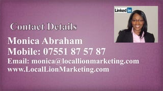 Monica Abraham
Mobile: 07551 87 57 87
Email: monica@locallionmarketing.com
www.LocalLionMarketing.com
 