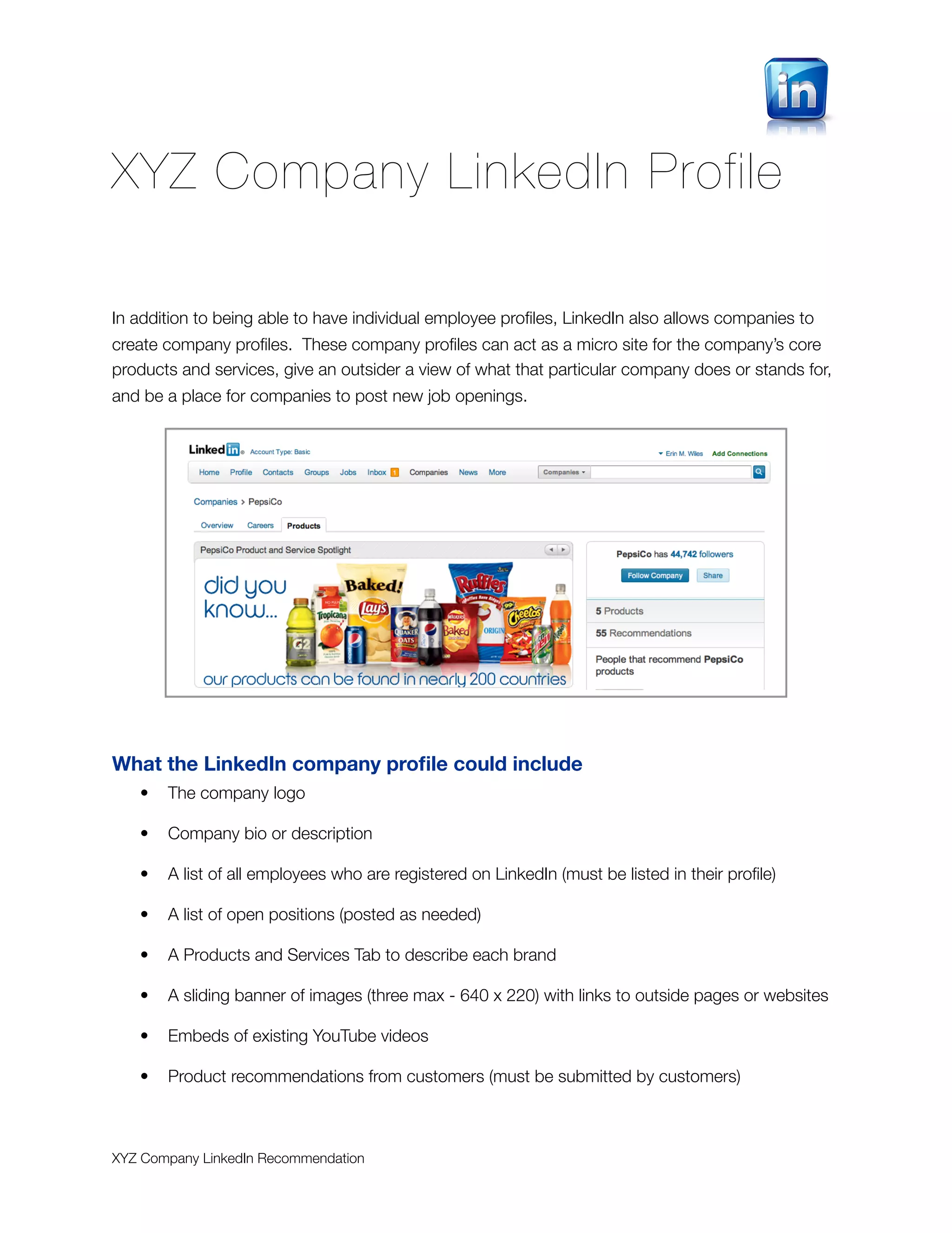 XYZ Company LinkedIn Profile

In addition to being able to have individual employee proﬁles, LinkedIn also allows companies to
create company proﬁles. These company proﬁles can act as a micro site for the company’s core
products and services, give an outsider a view of what that particular company does or stands for,
and be a place for companies to post new job openings.




What the LinkedIn company proﬁle could include
   •   The company logo

   •   Company bio or description

   •   A list of all employees who are registered on LinkedIn (must be listed in their proﬁle)

   •   A list of open positions (posted as needed)

   •   A Products and Services Tab to describe each brand

   •   A sliding banner of images (three max - 640 x 220) with links to outside pages or websites

   •   Embeds of existing YouTube videos

   •   Product recommendations from customers (must be submitted by customers)



XYZ Company LinkedIn Recommendation
 