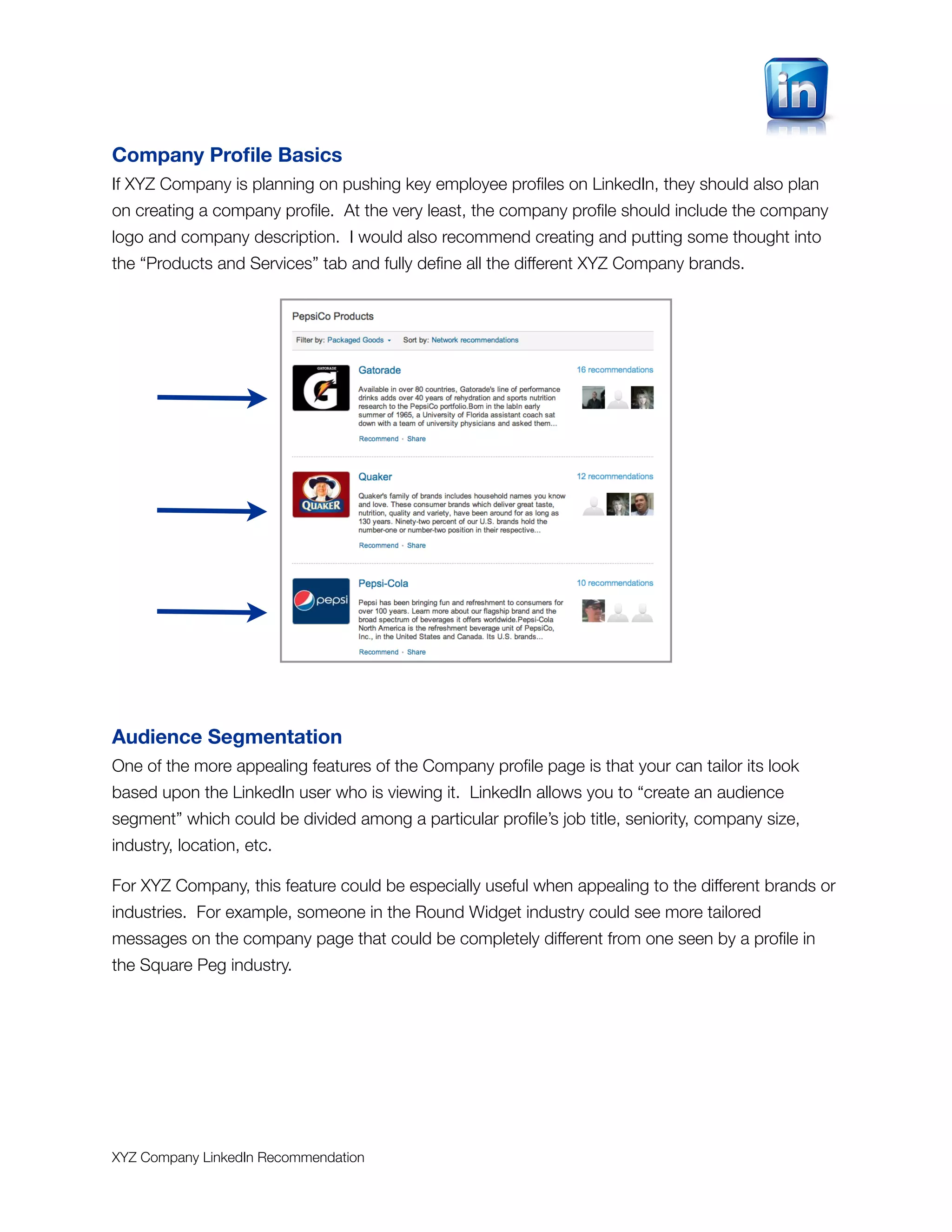 Company Proﬁle Basics
If XYZ Company is planning on pushing key employee proﬁles on LinkedIn, they should also plan
on creating a company proﬁle. At the very least, the company proﬁle should include the company
logo and company description. I would also recommend creating and putting some thought into
the “Products and Services” tab and fully deﬁne all the different XYZ Company brands.




Audience Segmentation
One of the more appealing features of the Company proﬁle page is that your can tailor its look
based upon the LinkedIn user who is viewing it. LinkedIn allows you to “create an audience
segment” which could be divided among a particular proﬁle’s job title, seniority, company size,
industry, location, etc.

For XYZ Company, this feature could be especially useful when appealing to the different brands or
industries. For example, someone in the Round Widget industry could see more tailored
messages on the company page that could be completely different from one seen by a proﬁle in
the Square Peg industry.




XYZ Company LinkedIn Recommendation
 