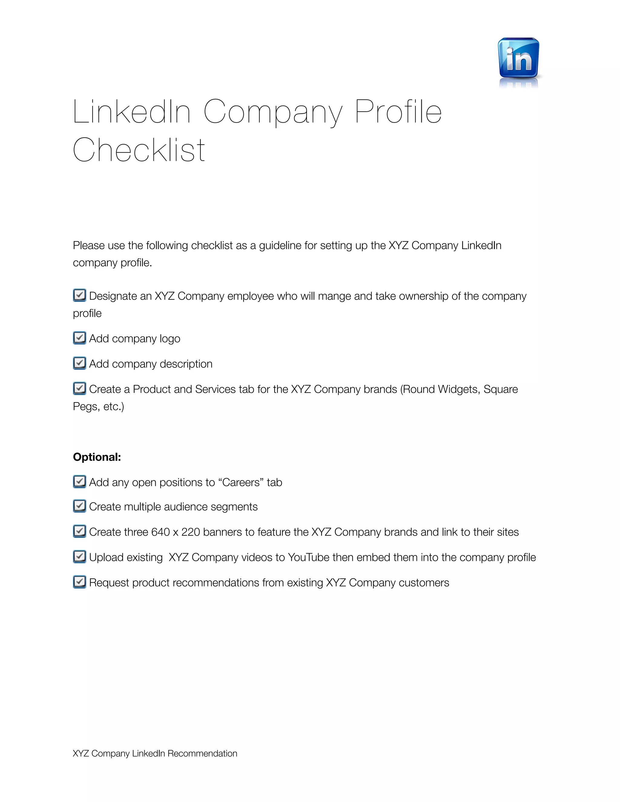 LinkedIn Company Profile
Checklist

Please use the following checklist as a guideline for setting up the XYZ Company LinkedIn
company proﬁle.


   Designate an XYZ Company employee who will mange and take ownership of the company
proﬁle

   Add company logo

   Add company description

   Create a Product and Services tab for the XYZ Company brands (Round Widgets, Square
Pegs, etc.)



Optional:

   Add any open positions to “Careers” tab

   Create multiple audience segments

   Create three 640 x 220 banners to feature the XYZ Company brands and link to their sites

   Upload existing XYZ Company videos to YouTube then embed them into the company proﬁle

   Request product recommendations from existing XYZ Company customers




XYZ Company LinkedIn Recommendation
 
