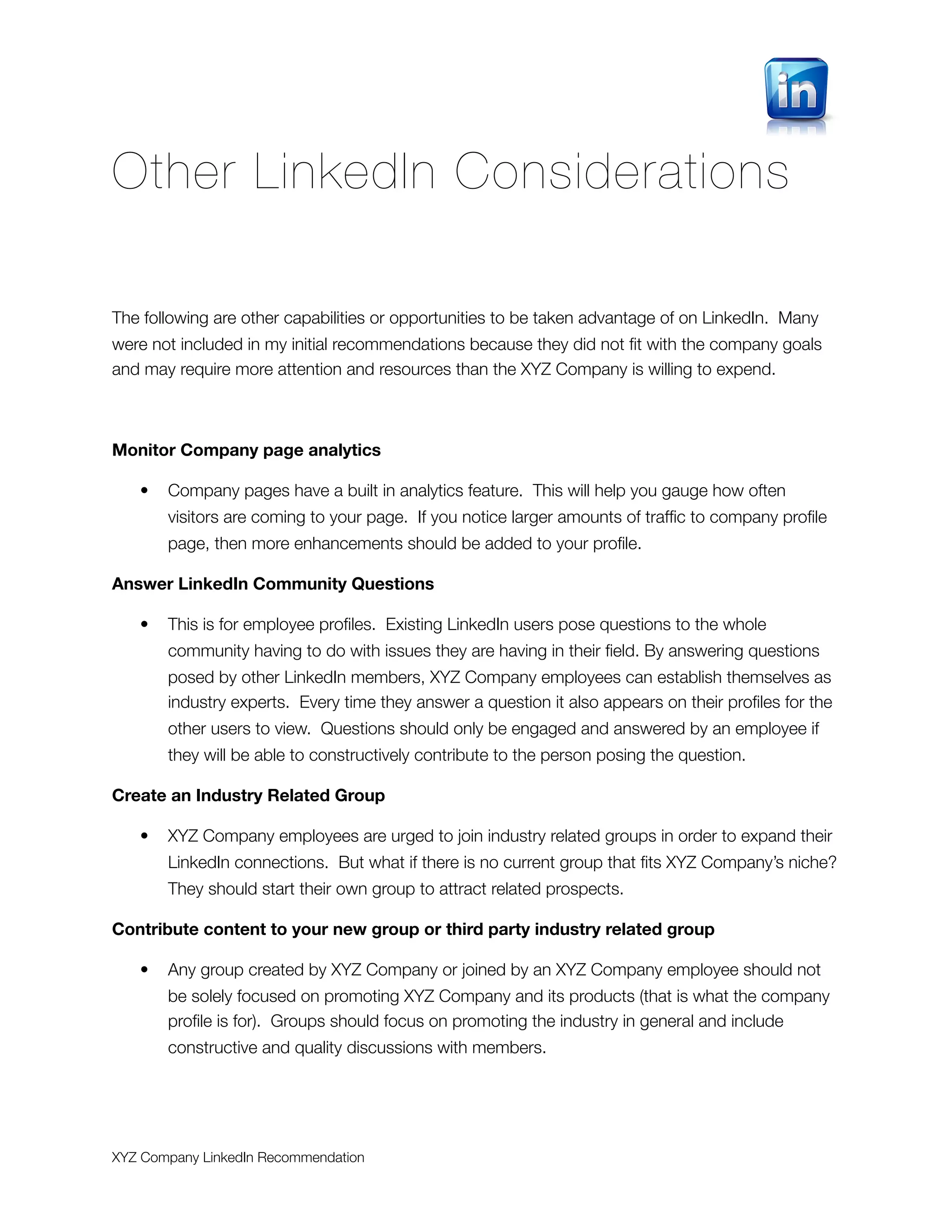 Other LinkedIn Considerations

The following are other capabilities or opportunities to be taken advantage of on LinkedIn. Many
were not included in my initial recommendations because they did not ﬁt with the company goals
and may require more attention and resources than the XYZ Company is willing to expend.



Monitor Company page analytics

   •   Company pages have a built in analytics feature. This will help you gauge how often
       visitors are coming to your page. If you notice larger amounts of trafﬁc to company proﬁle
       page, then more enhancements should be added to your proﬁle.

Answer LinkedIn Community Questions

   •   This is for employee proﬁles. Existing LinkedIn users pose questions to the whole
       community having to do with issues they are having in their ﬁeld. By answering questions
       posed by other LinkedIn members, XYZ Company employees can establish themselves as
       industry experts. Every time they answer a question it also appears on their proﬁles for the
       other users to view. Questions should only be engaged and answered by an employee if
       they will be able to constructively contribute to the person posing the question.

Create an Industry Related Group

   •   XYZ Company employees are urged to join industry related groups in order to expand their
       LinkedIn connections. But what if there is no current group that ﬁts XYZ Company’s niche?
       They should start their own group to attract related prospects.

Contribute content to your new group or third party industry related group

   •   Any group created by XYZ Company or joined by an XYZ Company employee should not
       be solely focused on promoting XYZ Company and its products (that is what the company
       proﬁle is for). Groups should focus on promoting the industry in general and include
       constructive and quality discussions with members.




XYZ Company LinkedIn Recommendation
 