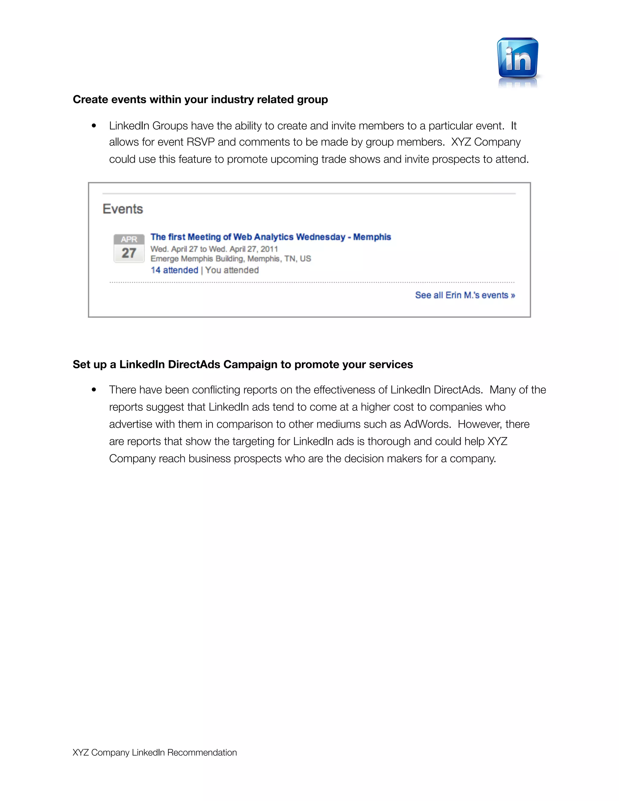 Create events within your industry related group

   •   LinkedIn Groups have the ability to create and invite members to a particular event. It
       allows for event RSVP and comments to be made by group members. XYZ Company
       could use this feature to promote upcoming trade shows and invite prospects to attend.




Set up a LinkedIn DirectAds Campaign to promote your services

   •   There have been conﬂicting reports on the effectiveness of LinkedIn DirectAds. Many of the
       reports suggest that LinkedIn ads tend to come at a higher cost to companies who
       advertise with them in comparison to other mediums such as AdWords. However, there
       are reports that show the targeting for LinkedIn ads is thorough and could help XYZ
       Company reach business prospects who are the decision makers for a company.




XYZ Company LinkedIn Recommendation
 