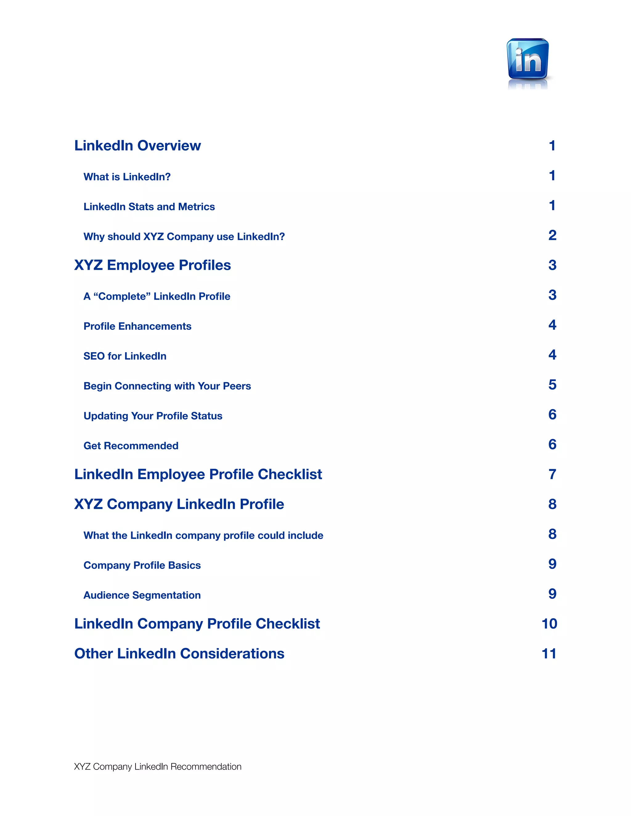 LinkedIn Overview
                                 1

 What is LinkedIn?
                                1

 LinkedIn Stats and Metrics
                       1

 Why should XYZ Company use LinkedIn?
             2

XYZ Employee Proﬁles
                              3

 A “Complete” LinkedIn Proﬁle
                     3

 Proﬁle Enhancements
                              4

 SEO for LinkedIn
                                 4

 Begin Connecting with Your Peers
                 5

 Updating Your Proﬁle Status
                      6

 Get Recommended
                                  6

LinkedIn Employee Proﬁle Checklist
                7

XYZ Company LinkedIn Proﬁle
                       8

 What the LinkedIn company proﬁle could include
   8

 Company Proﬁle Basics
                            9

 Audience Segmentation
                            9

LinkedIn Company Proﬁle Checklist
                 10

Other LinkedIn Considerations
                     11




XYZ Company LinkedIn Recommendation
 