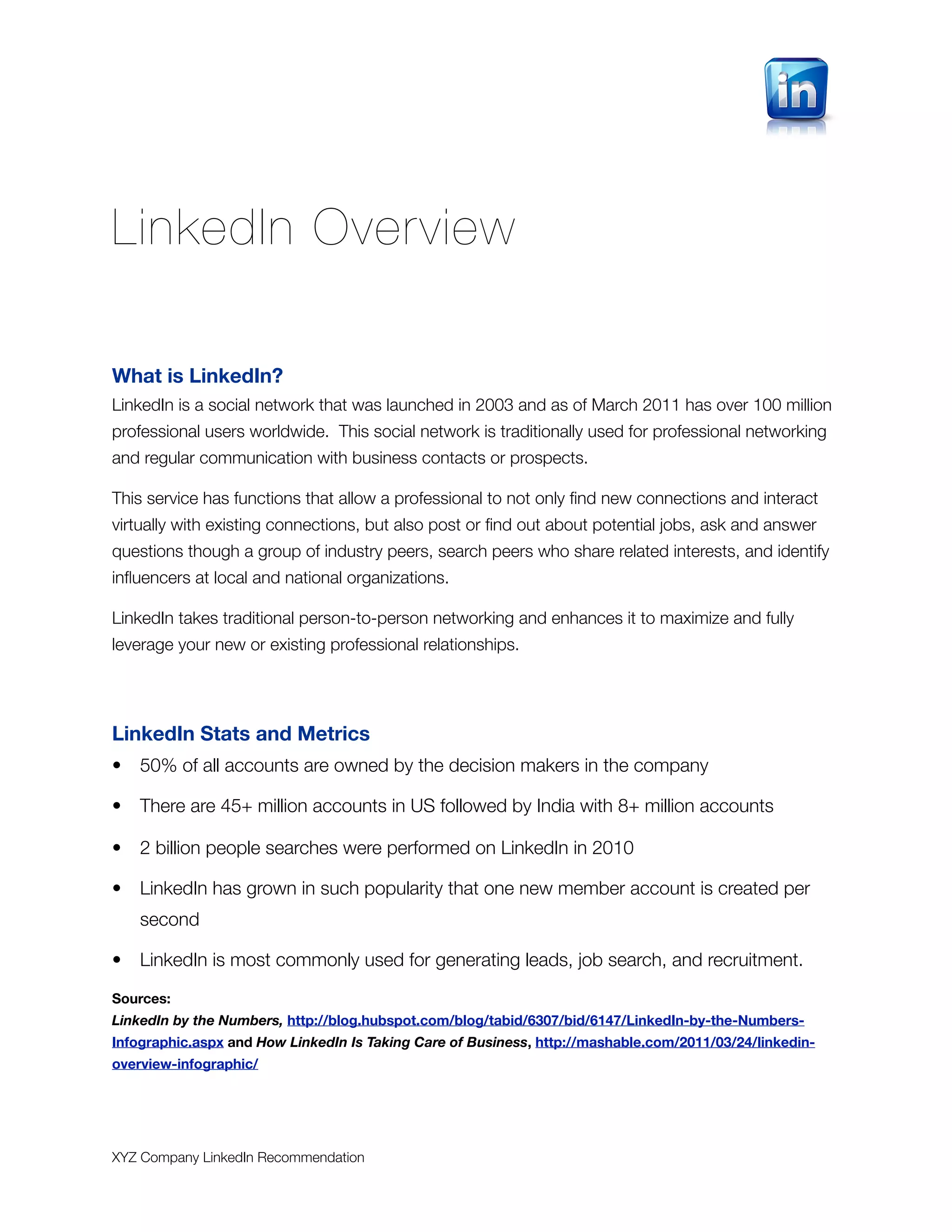 LinkedIn Overview

What is LinkedIn?
LinkedIn is a social network that was launched in 2003 and as of March 2011 has over 100 million
professional users worldwide. This social network is traditionally used for professional networking
and regular communication with business contacts or prospects.

This service has functions that allow a professional to not only ﬁnd new connections and interact
virtually with existing connections, but also post or ﬁnd out about potential jobs, ask and answer
questions though a group of industry peers, search peers who share related interests, and identify
inﬂuencers at local and national organizations.

LinkedIn takes traditional person-to-person networking and enhances it to maximize and fully
leverage your new or existing professional relationships.




LinkedIn Stats and Metrics
•   50% of all accounts are owned by the decision makers in the company

•   There are 45+ million accounts in US followed by India with 8+ million accounts

•   2 billion people searches were performed on LinkedIn in 2010

•   LinkedIn has grown in such popularity that one new member account is created per
    second

•   LinkedIn is most commonly used for generating leads, job search, and recruitment.

Sources:
LinkedIn by the Numbers, http://blog.hubspot.com/blog/tabid/6307/bid/6147/LinkedIn-by-the-Numbers-
Infographic.aspx and How LinkedIn Is Taking Care of Business, http://mashable.com/2011/03/24/linkedin-
overview-infographic/




XYZ Company LinkedIn Recommendation
 