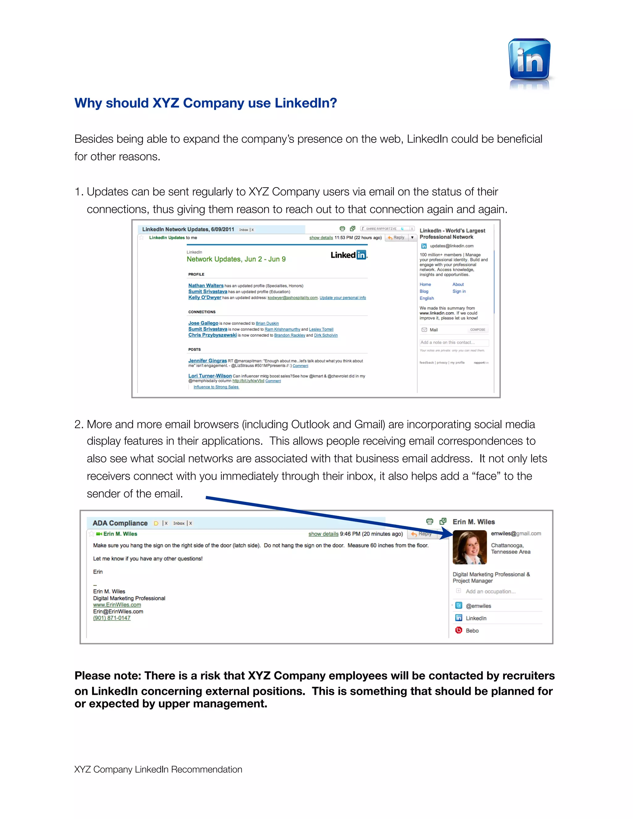 Why should XYZ Company use LinkedIn?

Besides being able to expand the company’s presence on the web, LinkedIn could be beneﬁcial
for other reasons.


1. Updates can be sent regularly to XYZ Company users via email on the status of their
  connections, thus giving them reason to reach out to that connection again and again.




2. More and more email browsers (including Outlook and Gmail) are incorporating social media
   display features in their applications. This allows people receiving email correspondences to
  also see what social networks are associated with that business email address. It not only lets
  receivers connect with you immediately through their inbox, it also helps add a “face” to the
  sender of the email.




Please note: There is a risk that XYZ Company employees will be contacted by recruiters
on LinkedIn concerning external positions. This is something that should be planned for
or expected by upper management.




XYZ Company LinkedIn Recommendation
 