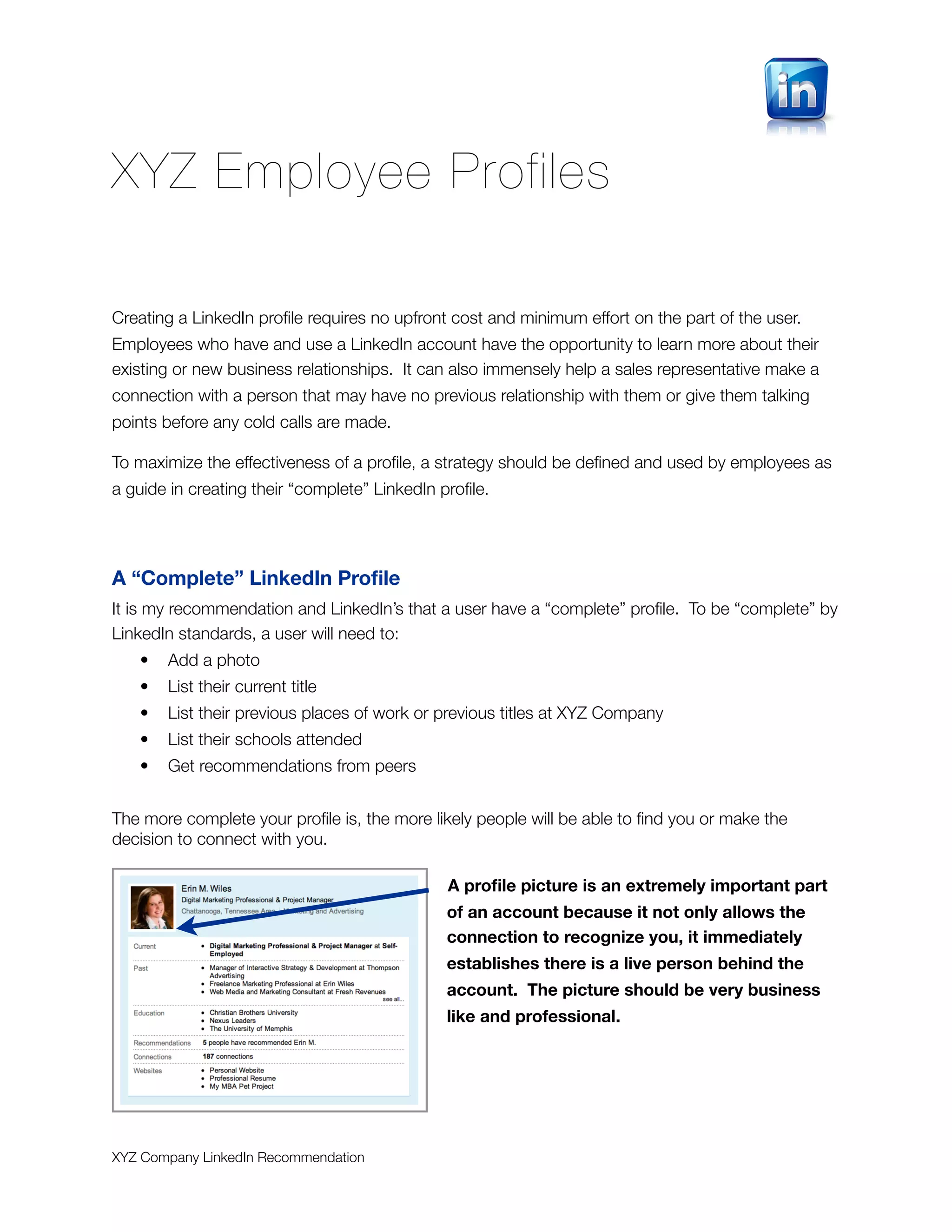 XYZ Employee Profiles

Creating a LinkedIn proﬁle requires no upfront cost and minimum effort on the part of the user.
Employees who have and use a LinkedIn account have the opportunity to learn more about their
existing or new business relationships. It can also immensely help a sales representative make a
connection with a person that may have no previous relationship with them or give them talking
points before any cold calls are made.

To maximize the effectiveness of a proﬁle, a strategy should be deﬁned and used by employees as
a guide in creating their “complete” LinkedIn proﬁle.




A “Complete” LinkedIn Proﬁle
It is my recommendation and LinkedIn’s that a user have a “complete” proﬁle. To be “complete” by
LinkedIn standards, a user will need to:
   •   Add a photo
   •   List their current title
   •   List their previous places of work or previous titles at XYZ Company
   •   List their schools attended
   •   Get recommendations from peers


The more complete your proﬁle is, the more likely people will be able to ﬁnd you or make the
decision to connect with you.

                                               A proﬁle picture is an extremely important part
                                               of an account because it not only allows the
                                               connection to recognize you, it immediately
                                               establishes there is a live person behind the
                                               account. The picture should be very business
                                               like and professional.




XYZ Company LinkedIn Recommendation
 