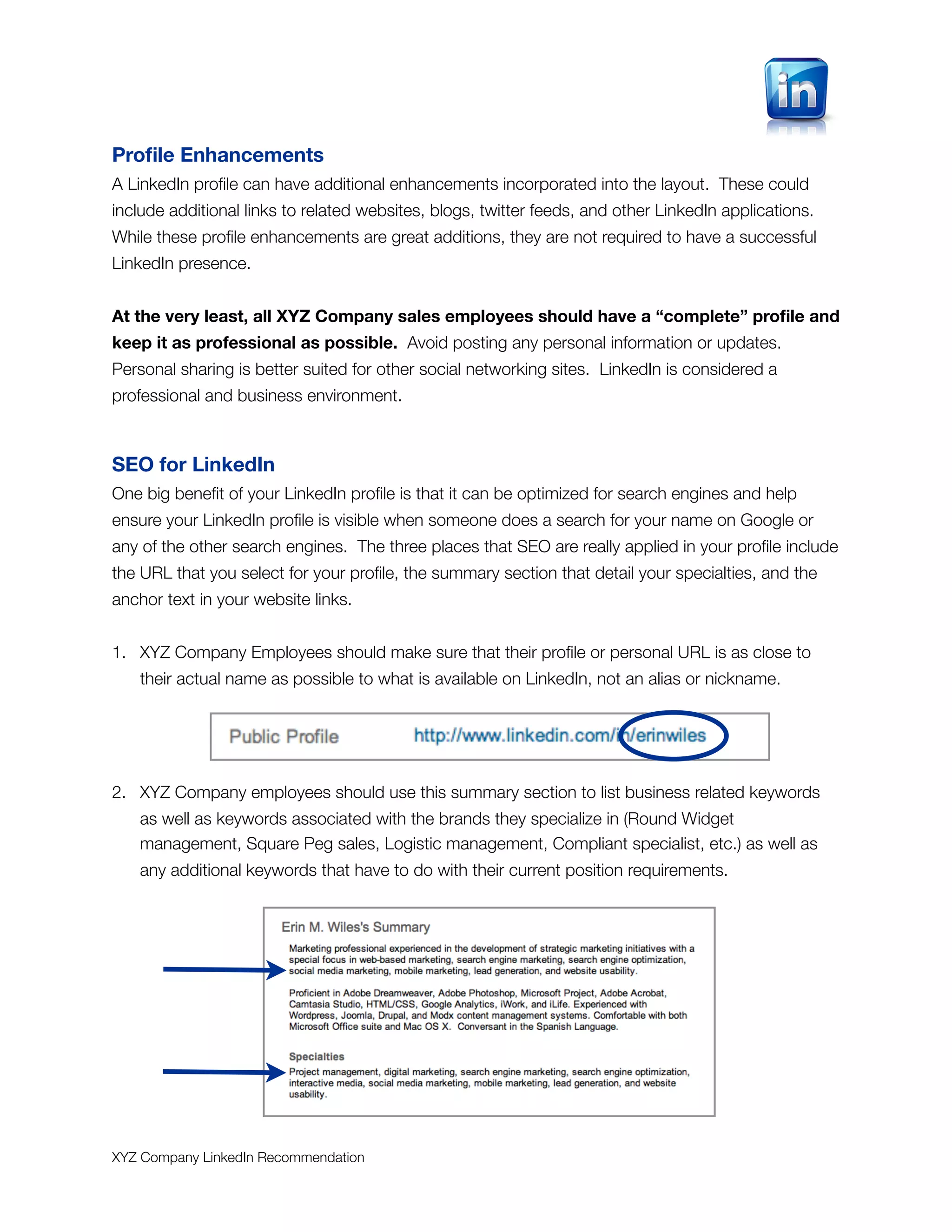 Proﬁle Enhancements
A LinkedIn proﬁle can have additional enhancements incorporated into the layout. These could
include additional links to related websites, blogs, twitter feeds, and other LinkedIn applications.
While these proﬁle enhancements are great additions, they are not required to have a successful
LinkedIn presence.


At the very least, all XYZ Company sales employees should have a “complete” proﬁle and
keep it as professional as possible. Avoid posting any personal information or updates.
Personal sharing is better suited for other social networking sites. LinkedIn is considered a
professional and business environment.



SEO for LinkedIn
One big beneﬁt of your LinkedIn proﬁle is that it can be optimized for search engines and help
ensure your LinkedIn proﬁle is visible when someone does a search for your name on Google or
any of the other search engines. The three places that SEO are really applied in your proﬁle include
the URL that you select for your proﬁle, the summary section that detail your specialties, and the
anchor text in your website links.


1. XYZ Company Employees should make sure that their proﬁle or personal URL is as close to
   their actual name as possible to what is available on LinkedIn, not an alias or nickname.




2. XYZ Company employees should use this summary section to list business related keywords
   as well as keywords associated with the brands they specialize in (Round Widget
   management, Square Peg sales, Logistic management, Compliant specialist, etc.) as well as
   any additional keywords that have to do with their current position requirements.




XYZ Company LinkedIn Recommendation
 
