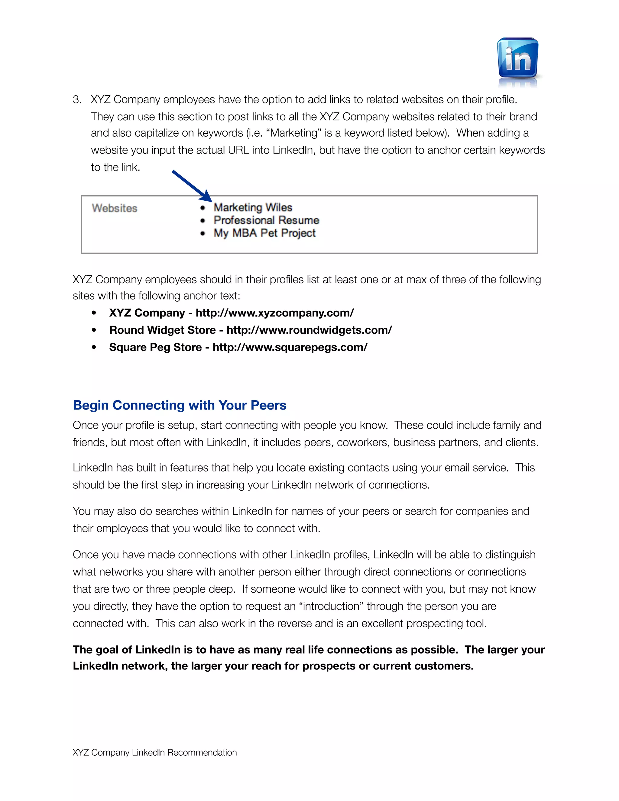 3. XYZ Company employees have the option to add links to related websites on their proﬁle.
   They can use this section to post links to all the XYZ Company websites related to their brand
   and also capitalize on keywords (i.e. “Marketing” is a keyword listed below). When adding a
   website you input the actual URL into LinkedIn, but have the option to anchor certain keywords
   to the link.




XYZ Company employees should in their proﬁles list at least one or at max of three of the following
sites with the following anchor text:
   •   XYZ Company - http://www.xyzcompany.com/
   •   Round Widget Store - http://www.roundwidgets.com/
   •   Square Peg Store - http://www.squarepegs.com/




Begin Connecting with Your Peers
Once your proﬁle is setup, start connecting with people you know. These could include family and
friends, but most often with LinkedIn, it includes peers, coworkers, business partners, and clients.

LinkedIn has built in features that help you locate existing contacts using your email service. This
should be the ﬁrst step in increasing your LinkedIn network of connections.

You may also do searches within LinkedIn for names of your peers or search for companies and
their employees that you would like to connect with.

Once you have made connections with other LinkedIn proﬁles, LinkedIn will be able to distinguish
what networks you share with another person either through direct connections or connections
that are two or three people deep. If someone would like to connect with you, but may not know
you directly, they have the option to request an “introduction” through the person you are
connected with. This can also work in the reverse and is an excellent prospecting tool.

The goal of LinkedIn is to have as many real life connections as possible. The larger your
LinkedIn network, the larger your reach for prospects or current customers.




XYZ Company LinkedIn Recommendation
 