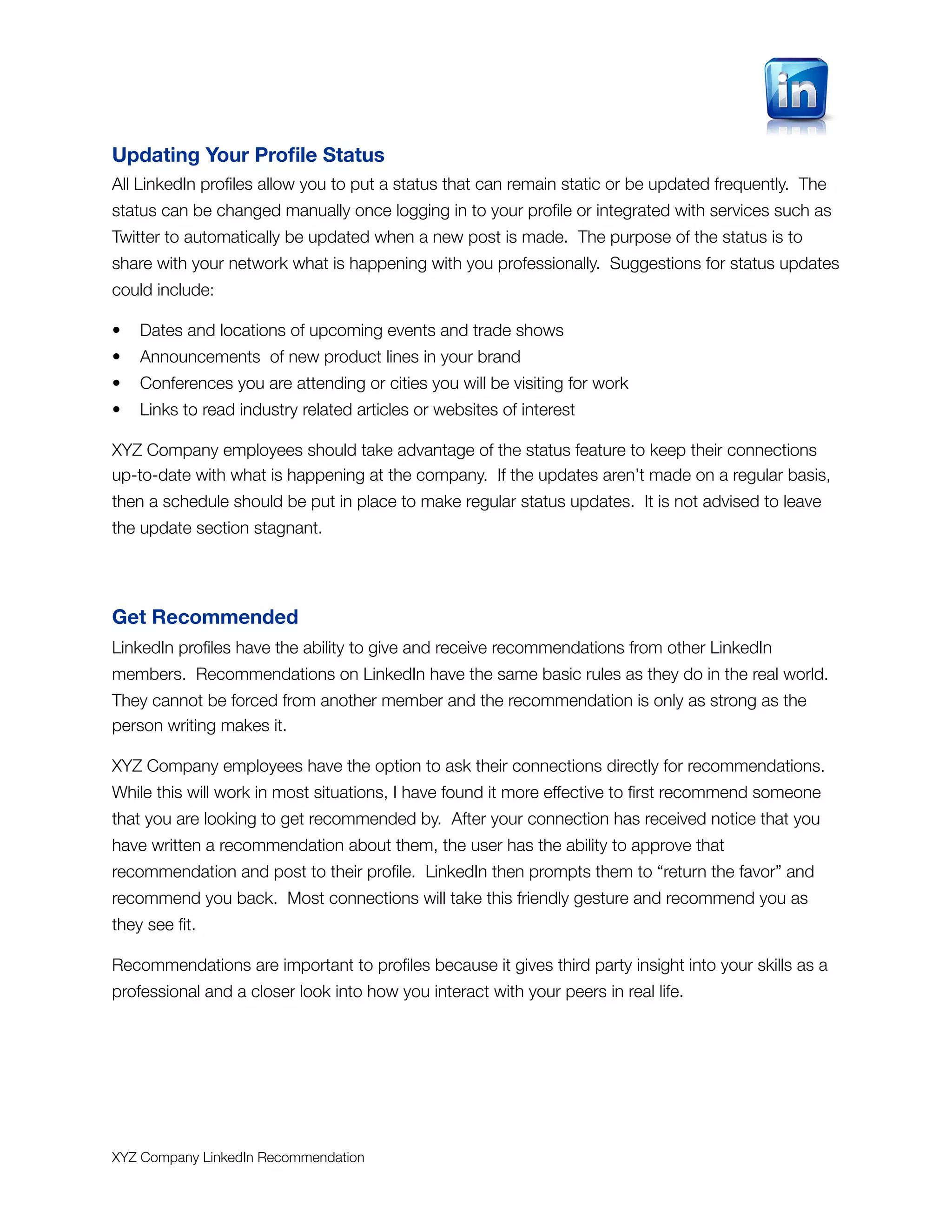Updating Your Proﬁle Status
All LinkedIn proﬁles allow you to put a status that can remain static or be updated frequently. The
status can be changed manually once logging in to your proﬁle or integrated with services such as
Twitter to automatically be updated when a new post is made. The purpose of the status is to
share with your network what is happening with you professionally. Suggestions for status updates
could include:

•   Dates and locations of upcoming events and trade shows
•   Announcements of new product lines in your brand
•   Conferences you are attending or cities you will be visiting for work
•   Links to read industry related articles or websites of interest

XYZ Company employees should take advantage of the status feature to keep their connections
up-to-date with what is happening at the company. If the updates aren’t made on a regular basis,
then a schedule should be put in place to make regular status updates. It is not advised to leave
the update section stagnant.




Get Recommended
LinkedIn proﬁles have the ability to give and receive recommendations from other LinkedIn
members. Recommendations on LinkedIn have the same basic rules as they do in the real world.
They cannot be forced from another member and the recommendation is only as strong as the
person writing makes it.

XYZ Company employees have the option to ask their connections directly for recommendations.
While this will work in most situations, I have found it more effective to ﬁrst recommend someone
that you are looking to get recommended by. After your connection has received notice that you
have written a recommendation about them, the user has the ability to approve that
recommendation and post to their proﬁle. LinkedIn then prompts them to “return the favor” and
recommend you back. Most connections will take this friendly gesture and recommend you as
they see ﬁt.

Recommendations are important to proﬁles because it gives third party insight into your skills as a
professional and a closer look into how you interact with your peers in real life.




XYZ Company LinkedIn Recommendation
 