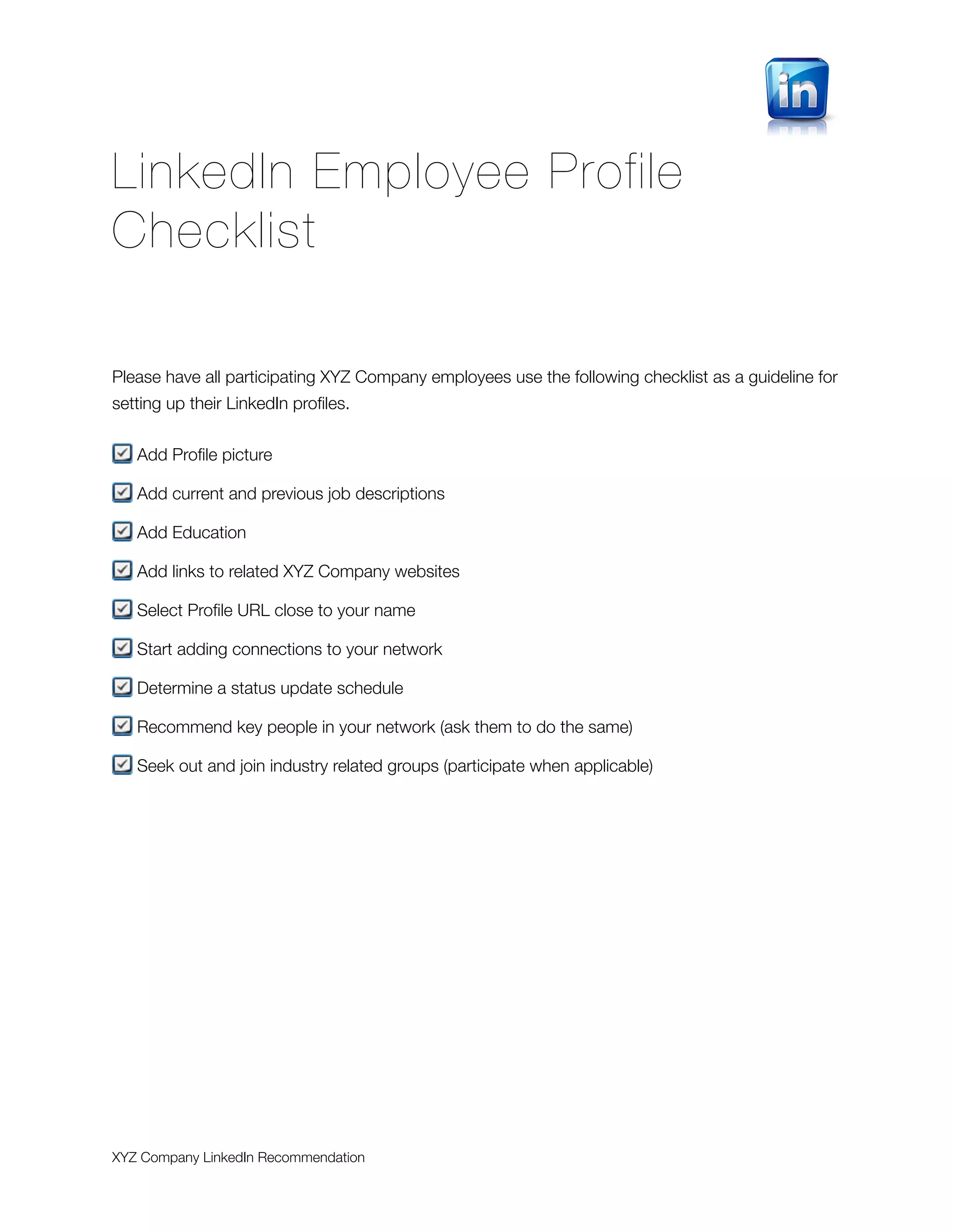 LinkedIn Employee Profile
Checklist

Please have all participating XYZ Company employees use the following checklist as a guideline for
setting up their LinkedIn proﬁles.


   Add Proﬁle picture

   Add current and previous job descriptions

   Add Education

   Add links to related XYZ Company websites

   Select Proﬁle URL close to your name

   Start adding connections to your network

   Determine a status update schedule

   Recommend key people in your network (ask them to do the same)

   Seek out and join industry related groups (participate when applicable)




XYZ Company LinkedIn Recommendation
 
