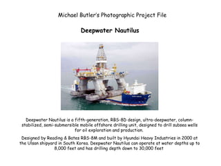 Deepwater Nautilus Deepwater Nautilus is a fifth-generation, RBS-8D design, ultra-deepwater, column-stabilized, semi-submersible mobile offshore drilling unit, designed to drill subsea wells for oil exploration and production.  Designed by Reading & Bates RBS-8M and built by Hyundai Heavy Industries in 2000 at the Ulsan shipyard in South Korea. Deepwater Nautilus can operate at water depths up to 8,000 feet and has drilling depth down to 30,000 feet  Michael Butler’s Photographic Project File 