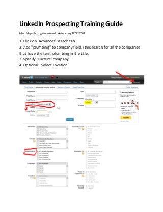 LinkedIn Prospecting Training Guide
Mind Map = http://www.mindmeister.com/197425702

1. Click on 'Advances' search tab.
2. Add "plumbing" to company field. (this search for all the companies
that have the term plumbing in the title.
3. Specify 'Current' company.
4. Optional: Select Location.
 