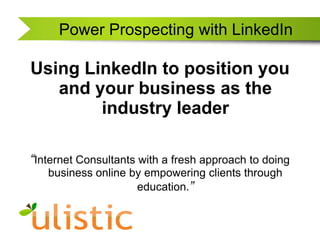 Power Prospecting with LinkedIn Using LinkedIn to position you and your business as the industry leader “Internet Consultants with a fresh approach to doing business online by empowering clients through education.” 