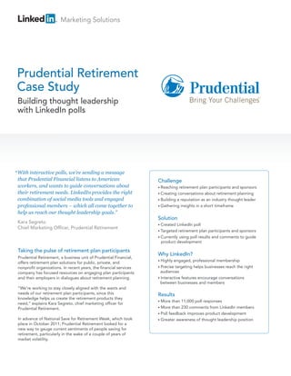 Marketing Solutions




Prudential Retirement
Case Study
 Building thought leadership
 with LinkedIn polls




“ With interactive polls, we’re sending a message
 that Prudential Financial listens to American                      Challenge
 workers, and wants to guide conversations about                    • Reaching  retirement plan participants and sponsors
 their retirement needs. LinkedIn provides the right                • Creating conversations about retirement planning
 combination of social media tools and engaged                      • Building a reputation as an industry thought leader
 professional members – which all come together to                  • Gathering insights in a short timeframe

 help us reach our thought leadership goals.”
                                                                    Solution
 Kara Segreto
                                                                    • Created  LinkedIn poll
 Chief Marketing Officer, Prudential Retirement
                                                                    • Targeted retirement plan participants and sponsors
                                                                    • Currently using poll results and comments to guide
                                                                      product development

 Taking the pulse of retirement plan participants
                                                                    Why LinkedIn?
 Prudential Retirement, a business unit of Prudential Financial,
                                                                    • Highly engaged, professional membership
 offers retirement plan solutions for public, private, and
 nonprofit organizations. In recent years, the financial services   • Precise targeting helps businesses reach the right
 company has focused resources on engaging plan participants          audiences
 and their employers in dialogues about retirement planning.        • Interactive features encourage conversations
                                                                      between businesses and members
 “We’re working to stay closely aligned with the wants and
 needs of our retirement plan participants, since this              Results
 knowledge helps us create the retirement products they
                                                                    • More   than 11,000 poll responses
 need,” explains Kara Segreto, chief marketing officer for
 Prudential Retirement.                                             • More   than 230 comments from LinkedIn members
                                                                    • Poll feedback improves product development
 In advance of National Save for Retirement Week, which took        • Greater awareness of thought leadership position
 place in October 2011, Prudential Retirement looked for a
 new way to gauge current sentiments of people saving for
 retirement, particularly in the wake of a couple of years of
 market volatility.
 
