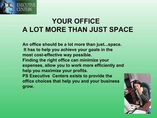 YOUR OFFICE
A LOT MORE THAN JUST SPACE
An office should be a lot more than just...space.
It has to help you achieve your goals in the
most cost-effective way possible.
Finding the right office can minimize your
expenses, allow you to work more efficiently and
help you maximize your profits.
PS Executive Centers exists to provide the
office choices that help you and your business
grow.
 