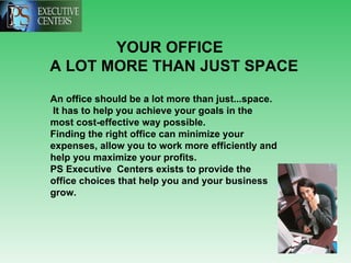 YOUR OFFICE  A LOT MORE THAN JUST SPACE   An office should be a lot more than just...space.  It has to help you achieve your goals in the most cost-effective way possible. Finding the right office can minimize your expenses, allow you to work more efficiently and help you maximize your profits.  PS Executive  Centers exists to provide the office choices that help you and your business grow.   