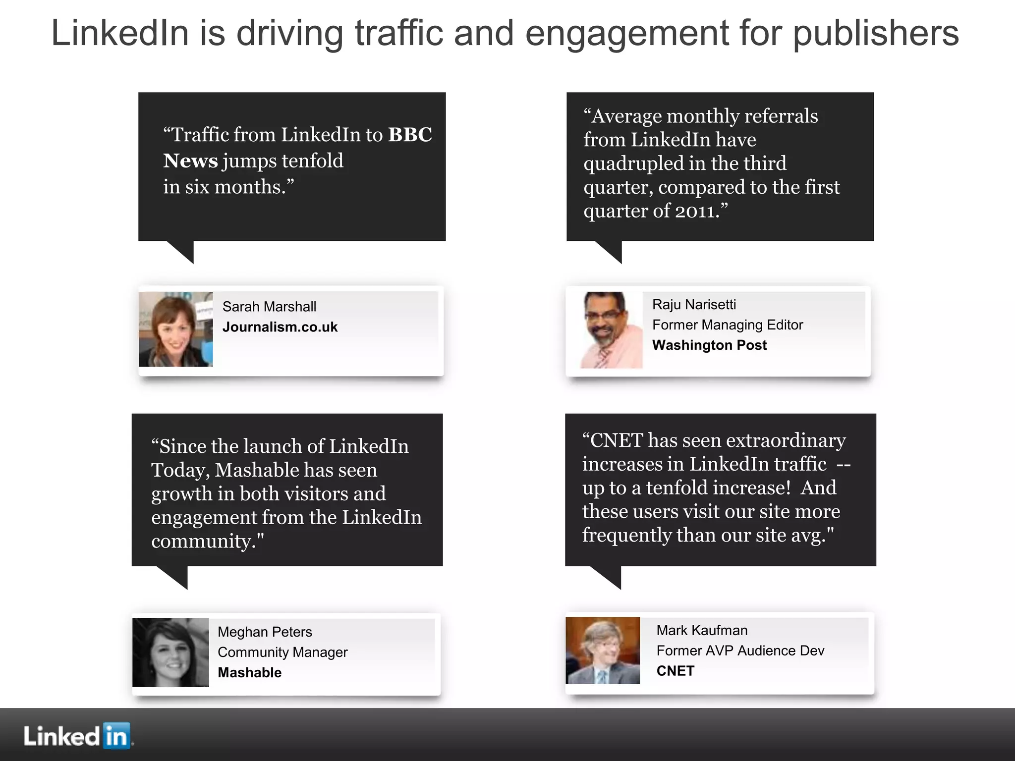 LinkedIn is driving traffic and engagement for publishers

                                       “Average monthly referrals
       “Traffic from LinkedIn to BBC   from LinkedIn have
       News jumps tenfold              quadrupled in the third
       in six months.”                 quarter, compared to the first
                                       quarter of 2011.”



             Sarah Marshall                    Raju Narisetti
             Journalism.co.uk                  Former Managing Editor
                                               Washington Post




      “Since the launch of LinkedIn    “CNET has seen extraordinary
      Today, Mashable has seen         increases in LinkedIn traffic --
      growth in both visitors and      up to a tenfold increase! And
      engagement from the LinkedIn     these users visit our site more
      community."                      frequently than our site avg."



             Meghan Peters                     Mark Kaufman
             Community Manager                 Former AVP Audience Dev
             Mashable                          CNET
 