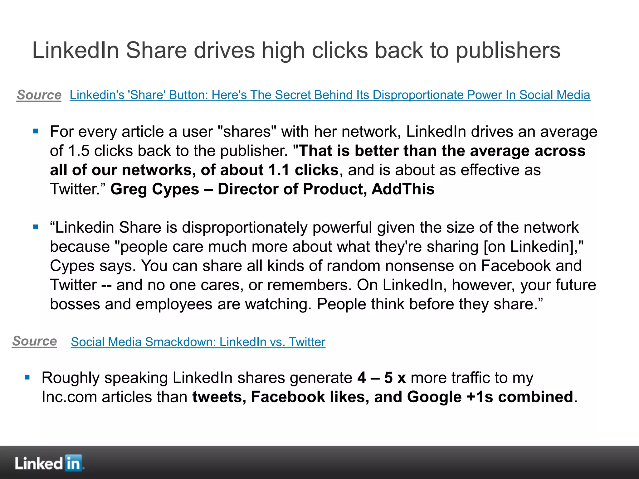 LinkedIn Share drives high clicks back to publishers
Source Linkedin's 'Share' Button: Here's The Secret Behind Its Disproportionate Power In Social Media

   For every article a user "shares" with her network, LinkedIn drives an average
    of 1.5 clicks back to the publisher. "That is better than the average across
    all of our networks, of about 1.1 clicks, and is about as effective as
    Twitter.” Greg Cypes – Director of Product, AddThis

   “Linkedin Share is disproportionately powerful given the size of the network
    because "people care much more about what they're sharing [on Linkedin],"
    Cypes says. You can share all kinds of random nonsense on Facebook and
    Twitter -- and no one cares, or remembers. On LinkedIn, however, your future
    bosses and employees are watching. People think before they share.”

Source   Social Media Smackdown: LinkedIn vs. Twitter

  Roughly speaking LinkedIn shares generate 4 – 5 x more traffic to my
   Inc.com articles than tweets, Facebook likes, and Google +1s combined.
 